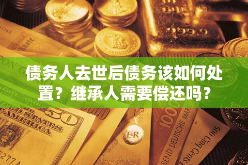 济南债务人去世后债务该如何处置？继承人需要偿还吗？
