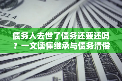 济南债务人去世了债务还要还吗？一文读懂继承与债务清偿