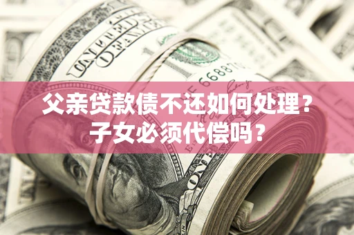 济南父亲贷款债不还如何处理？子女必须代偿吗？