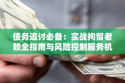 济南债务追讨必备：实战拘留老赖全指南与风险控制服务机构推荐